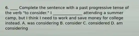 6. ____ Complete the sentence with a past progressive tense of the verb "to consider." I _______________ attending a summer camp, but I think I need to work and save money for college instead. A. was considering B. consider C. considered D. am considering