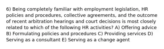 6) Being completely familiar with employment legislation, HR policies and procedures, collective agreements, and the outcome of recent arbitration hearings and court decisions is most closely related to which of the following HR activities? A) Offering advice B) Formulating policies and procedures C) Providing services D) Serving as a consultant E) Serving as a change agent