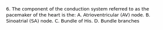 6. The component of the conduction system referred to as the pacemaker of the heart is the: A. Atrioventricular (AV) node. B. Sinoatrial (SA) node. C. Bundle of His. D. Bundle branches