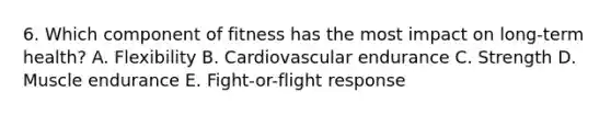 6. Which component of fitness has the most impact on long-term health? A. Flexibility B. Cardiovascular endurance C. Strength D. Muscle endurance E. Fight-or-flight response