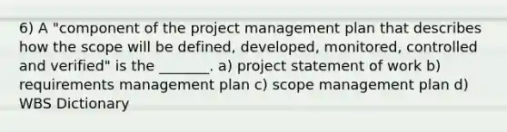 6) A "component of the <a href='https://www.questionai.com/knowledge/knITbRryhO-project-management' class='anchor-knowledge'>project management</a> plan that describes how the scope will be defined, developed, monitored, controlled and verified" is the _______. a) project statement of work b) requirements management plan c) scope management plan d) WBS Dictionary