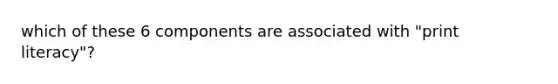 which of these 6 components are associated with "print literacy"?