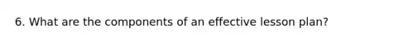 6. What are the components of an effective <a href='https://www.questionai.com/knowledge/kpcjLBAPl3-lesson-plan' class='anchor-knowledge'>lesson plan</a>?