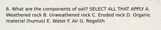 6. What are the components of soil? SELECT ALL THAT APPLY A. Weathered rock B. Unweathered rock C. Eroded rock D. Organic material (humus) E. Water F. Air G. Regolith