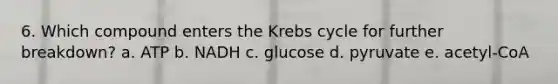 6. Which compound enters the <a href='https://www.questionai.com/knowledge/kqfW58SNl2-krebs-cycle' class='anchor-knowledge'>krebs cycle</a> for further breakdown? a. ATP b. NADH c. glucose d. pyruvate e. acetyl-CoA