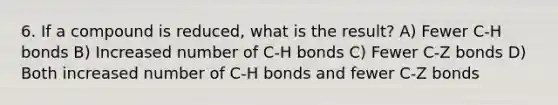 6. If a compound is reduced, what is the result? A) Fewer C-H bonds B) Increased number of C-H bonds C) Fewer C-Z bonds D) Both increased number of C-H bonds and fewer C-Z bonds