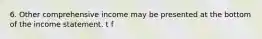 6. Other comprehensive income may be presented at the bottom of the income statement. t f