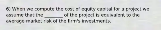 6) When we compute the cost of equity capital for a project we assume that the ________ of the project is equivalent to the average market risk of the firm's investments.