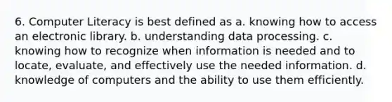 6. Computer Literacy is best defined as a. knowing how to access an electronic library. b. understanding data processing. c. knowing how to recognize when information is needed and to locate, evaluate, and effectively use the needed information. d. knowledge of computers and the ability to use them efficiently.