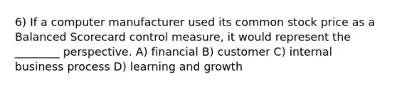 6) If a computer manufacturer used its common stock price as a Balanced Scorecard control measure, it would represent the ________ perspective. A) financial B) customer C) internal business process D) learning and growth