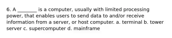 6. A ________ is a computer, usually with limited processing power, that enables users to send data to and/or receive information from a server, or host computer. a. terminal b. tower server c. supercomputer d. mainframe