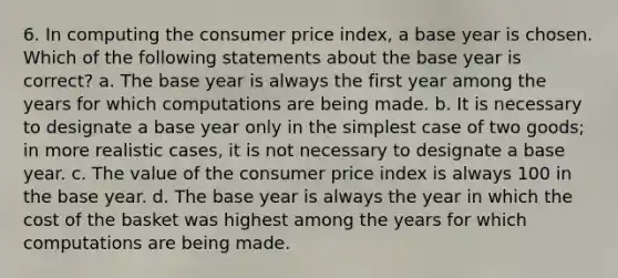 6. In computing the consumer price index, a base year is chosen. Which of the following statements about the base year is correct? a. The base year is always the first year among the years for which computations are being made. b. It is necessary to designate a base year only in the simplest case of two goods; in more realistic cases, it is not necessary to designate a base year. c. The value of the consumer price index is always 100 in the base year. d. The base year is always the year in which the cost of the basket was highest among the years for which computations are being made.