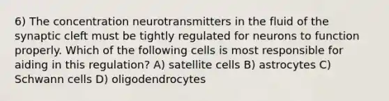 6) The concentration neurotransmitters in the fluid of the synaptic cleft must be tightly regulated for neurons to function properly. Which of the following cells is most responsible for aiding in this regulation? A) satellite cells B) astrocytes C) Schwann cells D) oligodendrocytes