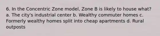 6. In the Concentric Zone model, Zone B is likely to house what? a. The city's industrial center b. Wealthy commuter homes c. Formerly wealthy homes split into cheap apartments d. Rural outposts