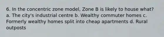 6. In the concentric zone model, Zone B is likely to house what? a. The city's industrial centre b. Wealthy commuter homes c. Formerly wealthy homes split into cheap apartments d. Rural outposts