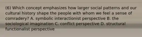 (6) Which concept emphasizes how larger social patterns and our cultural history shape the people with whom we feel a sense of comradery? A. symbolic interactionist perspective B. the sociological imagination C. conflict perspective D. structural functionalist perspective