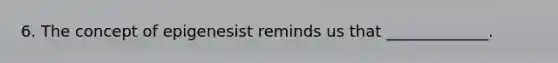 6. The concept of epigenesist reminds us that _____________.
