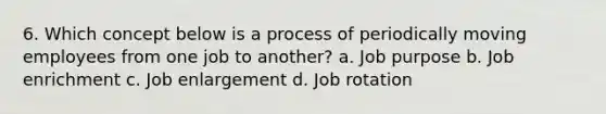 6. Which concept below is a process of periodically moving employees from one job to another? a. Job purpose b. Job enrichment c. Job enlargement d. Job rotation