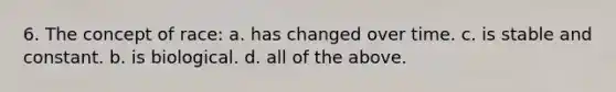 6. The concept of race: a. has changed over time. c. is stable and constant. b. is biological. d. all of the above.