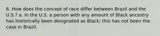 6. How does the concept of race differ between Brazil and the U.S.? a. In the U.S. a person with any amount of Black ancestry has historically been designated as Black; this has not been the case in Brazil.