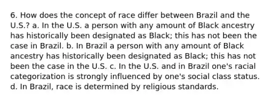 6. How does the concept of race differ between Brazil and the U.S.? a. In the U.S. a person with any amount of Black ancestry has historically been designated as Black; this has not been the case in Brazil. b. In Brazil a person with any amount of Black ancestry has historically been designated as Black; this has not been the case in the U.S. c. In the U.S. and in Brazil one's racial categorization is strongly influenced by one's social class status. d. In Brazil, race is determined by religious standards.