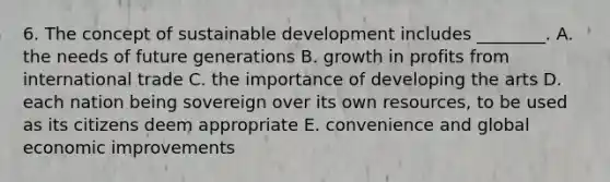 6. The concept of sustainable development includes ________. A. the needs of future generations B. growth in profits from international trade C. the importance of developing the arts D. each nation being sovereign over its own resources, to be used as its citizens deem appropriate E. convenience and global economic improvements