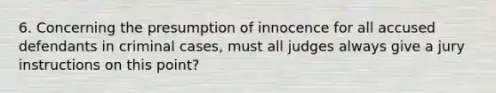 6. Concerning the presumption of innocence for all accused defendants in criminal cases, must all judges always give a jury instructions on this point?