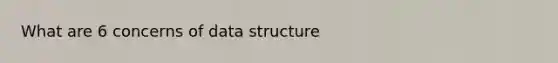 What are 6 concerns of data structure