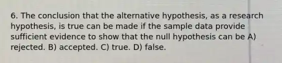 6. The conclusion that the alternative hypothesis, as a research hypothesis, is true can be made if the sample data provide sufficient evidence to show that the null hypothesis can be A) rejected. B) accepted. C) true. D) false.