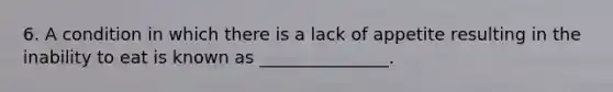 6. A condition in which there is a lack of appetite resulting in the inability to eat is known as _______________.