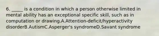 6. _____ is a condition in which a person otherwise limited in mental ability has an exceptional specific skill, such as in computation or drawing.A.Attention-deficit/hyperactivity disorderB.AutismC.Asperger's syndromeD.Savant syndrome