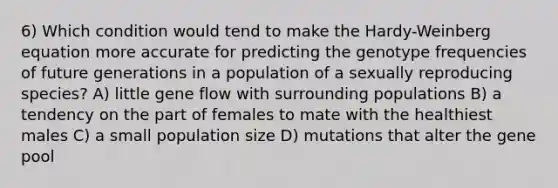 6) Which condition would tend to make the Hardy-Weinberg equation more accurate for predicting the genotype frequencies of future generations in a population of a sexually reproducing species? A) little gene flow with surrounding populations B) a tendency on the part of females to mate with the healthiest males C) a small population size D) mutations that alter the gene pool