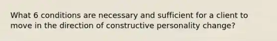 What 6 conditions are necessary and sufficient for a client to move in the direction of constructive personality change?