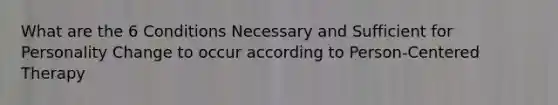 What are the 6 Conditions Necessary and Sufficient for Personality Change to occur according to Person-Centered Therapy
