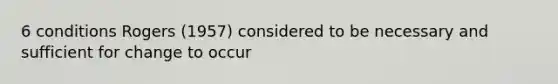 6 conditions Rogers (1957) considered to be necessary and sufficient for change to occur