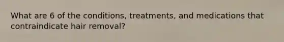 What are 6 of the conditions, treatments, and medications that contraindicate hair removal?