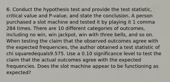 6. Conduct the hypothesis test and provide the test​ statistic, critical value and​ P-value, and state the conclusion. A person purchased a slot machine and tested it by playing it 1 comma 284 times. There are 10 different categories of​ outcomes, including no​ win, win​ jackpot, win with three​ bells, and so on. When testing the claim that the observed outcomes agree with the expected​ frequencies, the author obtained a test statistic of chi squaredequals9.575. Use a 0.10 significance level to test the claim that the actual outcomes agree with the expected frequencies. Does the slot machine appear to be functioning as​ expected?