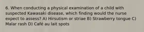 6. When conducting a physical examination of a child with suspected Kawasaki disease, which finding would the nurse expect to assess? A) Hirsutism or striae B) Strawberry tongue C) Malar rash D) Café au lait spots