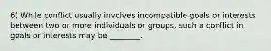 6) While conflict usually involves incompatible goals or interests between two or more individuals or groups, such a conflict in goals or interests may be ________.