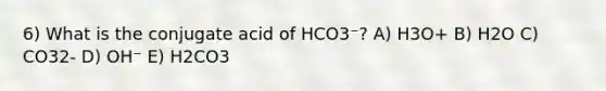 6) What is the conjugate acid of HCO3⁻? A) H3O+ B) H2O C) CO32- D) OH⁻ E) H2CO3