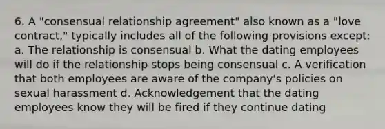 6. A "consensual relationship agreement" also known as a "love contract," typically includes all of the following provisions except: a. The relationship is consensual b. What the dating employees will do if the relationship stops being consensual c. A verification that both employees are aware of the company's policies on sexual harassment d. Acknowledgement that the dating employees know they will be fired if they continue dating