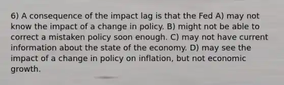 6) A consequence of the impact lag is that the Fed A) may not know the impact of a change in policy. B) might not be able to correct a mistaken policy soon enough. C) may not have current information about the state of the economy. D) may see the impact of a change in policy on inflation, but not economic growth.