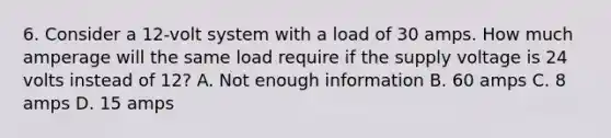 6. Consider a 12-volt system with a load of 30 amps. How much amperage will the same load require if the supply voltage is 24 volts instead of 12? A. Not enough information B. 60 amps C. 8 amps D. 15 amps