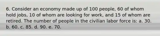 6. Consider an economy made up of 100 people, 60 of whom hold jobs, 10 of whom are looking for work, and 15 of whom are retired. The number of people in the civilian labor force is: a. 30. b. 60. c. 85. d. 90. e. 70.