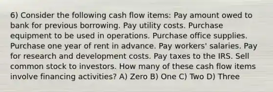 6) Consider the following cash flow items: Pay amount owed to bank for previous borrowing. Pay utility costs. Purchase equipment to be used in operations. Purchase office supplies. Purchase one year of rent in advance. Pay workers' salaries. Pay for research and development costs. Pay taxes to the IRS. Sell common stock to investors. How many of these cash flow items involve financing activities? A) Zero B) One C) Two D) Three