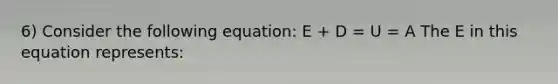 6) Consider the following equation: E + D = U = A The E in this equation represents: