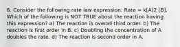 6. Consider the following rate law expression: Rate = k[A]2 [B]. Which of the following is NOT TRUE about the reaction having this expression? a) The reaction is overall third order. b) The reaction is first order in B. c) Doubling the concentration of A doubles the rate. d) The reaction is second order in A.