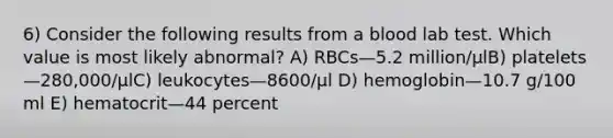 6) Consider the following results from a blood lab test. Which value is most likely abnormal? A) RBCs—5.2 million/μlB) platelets—280,000/μlC) leukocytes—8600/μl D) hemoglobin—10.7 g/100 ml E) hematocrit—44 percent