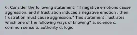 6. Consider the following statement: "If negative emotions cause aggression, and if frustration induces a negative emotion , then frustration must cause aggression." This statement illustrates which one of the following ways of knowing? a. science c. common sense b. authority d. logic