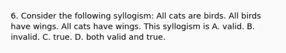 6. Consider the following syllogism: All cats are birds. All birds have wings. All cats have wings. This syllogism is A. valid. B. invalid. C. true. D. both valid and true.